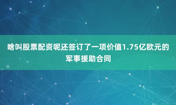 啥叫股票配资呢还签订了一项价值1.75亿欧元的军事援助合同