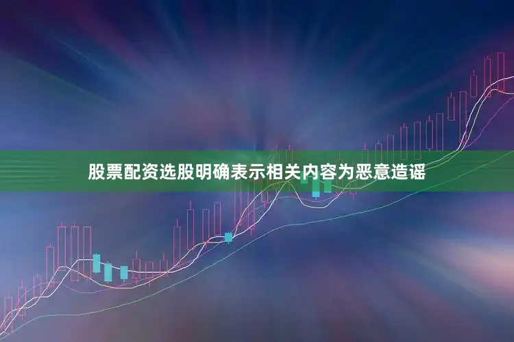 股票配资选股明确表示相关内容为恶意造谣
