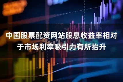 中国股票配资网站股息收益率相对于市场利率吸引力有所抬升