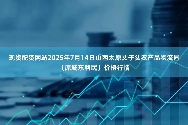 现货配资网站2025年7月14日山西太原丈子头农产品物流园（原城东利民）价格行情